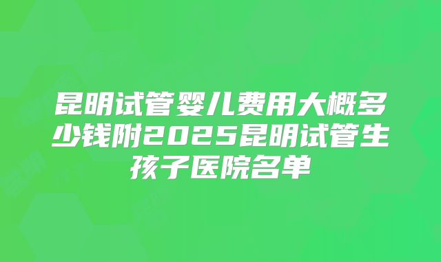 昆明试管婴儿费用大概多少钱附2025昆明试管生孩子医院名单