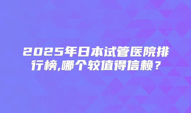 2025年日本试管医院排行榜,哪个较值得信赖？