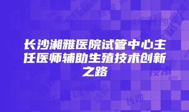 长沙湘雅医院试管中心主任医师辅助生殖技术创新之路
