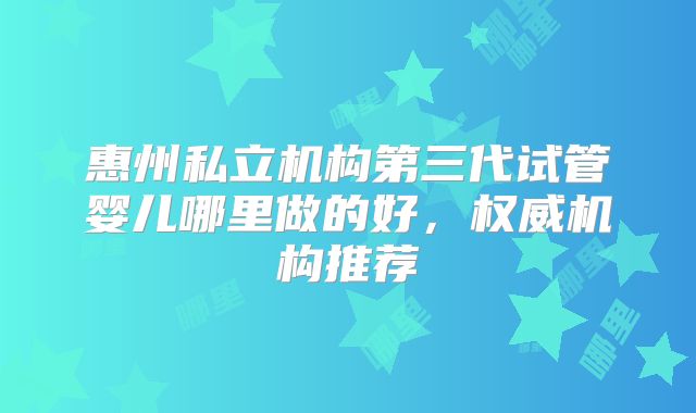 惠州私立机构第三代试管婴儿哪里做的好,权威机构推荐