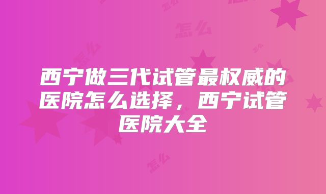 西宁做三代试管最权威的医院怎么选择，西宁试管医院大全