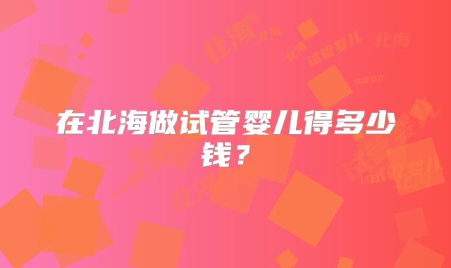 在北海做试管婴儿得多少钱？