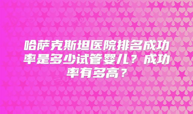 哈萨克斯坦医院排名成功率是多少试管婴儿？成功率有多高？