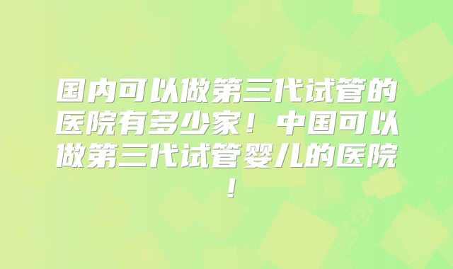 国内可以做第三代试管的医院有多少家！中国可以做第三代试管婴儿的医院！