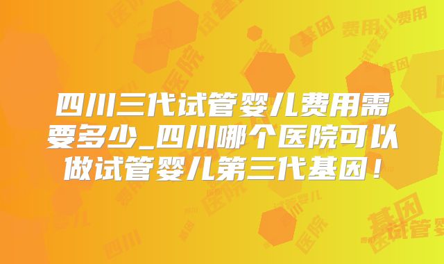 四川三代试管婴儿费用需要多少_四川哪个医院可以做试管婴儿第三代基因！