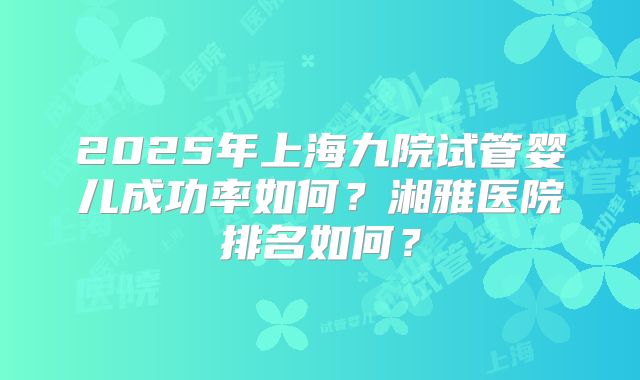2025年上海九院试管婴儿成功率如何？湘雅医院排名如何？