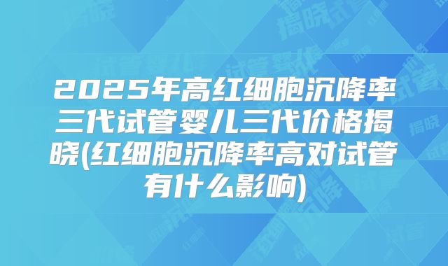 2025年高红细胞沉降率三代试管婴儿三代价格揭晓(红细胞沉降率高对试管有什么影响)