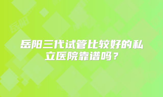 岳阳三代试管比较好的私立医院靠谱吗？