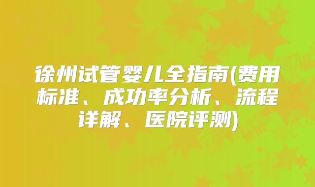 徐州试管婴儿全指南(费用标准、成功率分析、流程详解、医院评测)