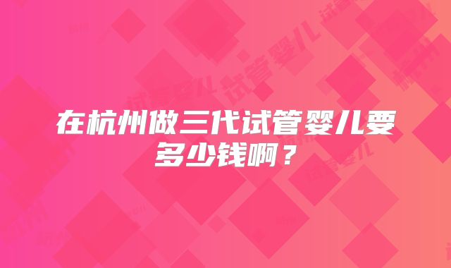 在杭州做三代试管婴儿要多少钱啊？
