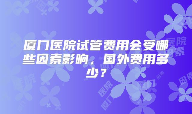 厦门医院试管费用会受哪些因素影响，国外费用多少？