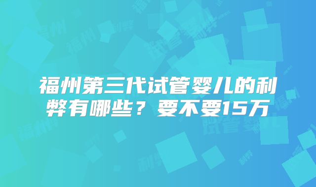 福州第三代试管婴儿的利弊有哪些？要不要15万