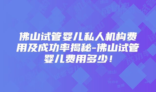 佛山试管婴儿私人机构费用及成功率揭秘-佛山试管婴儿费用多少！