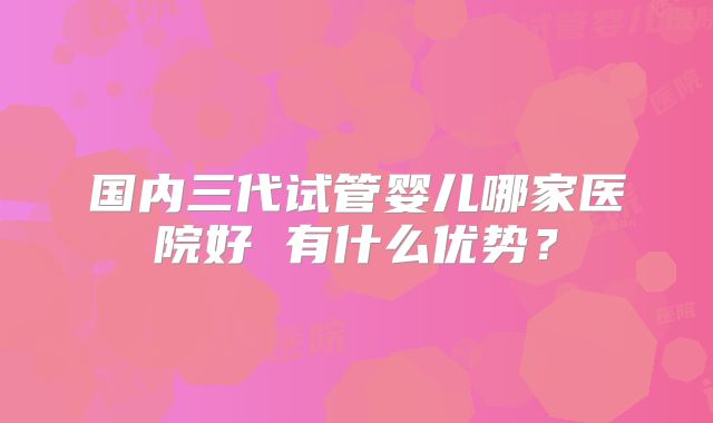 国内三代试管婴儿哪家医院好 有什么优势?