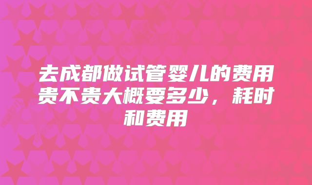 去成都做试管婴儿的费用贵不贵大概要多少，耗时和费用
