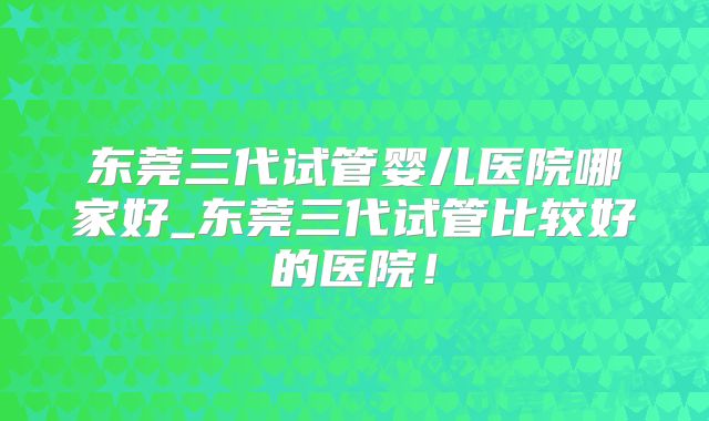 东莞三代试管婴儿医院哪家好_东莞三代试管比较好的医院！