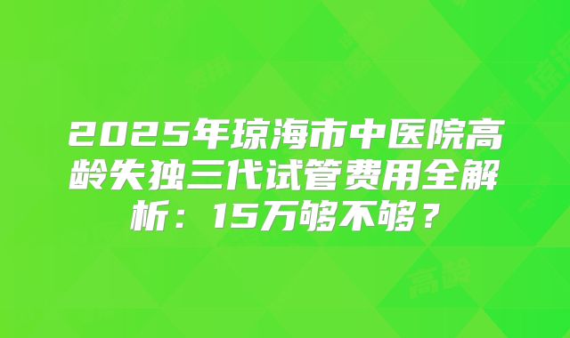 2025年琼海市中医院高龄失独三代试管费用全解析：15万够不够？