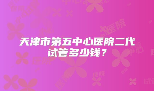 天津市第五中心医院二代试管多少钱？