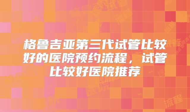 格鲁吉亚第三代试管比较好的医院预约流程,试管比较好医院推荐