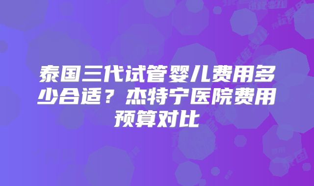 泰国三代试管婴儿费用多少合适？杰特宁医院费用预算对比