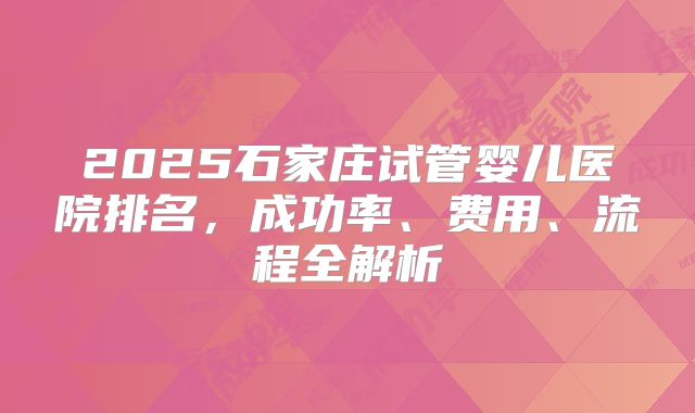 2025石家庄试管婴儿医院排名，成功率、费用、流程全解析