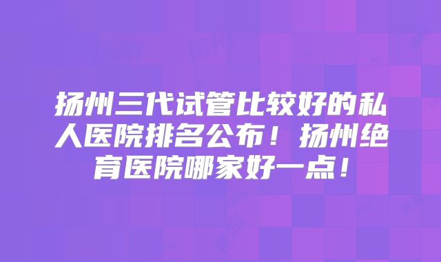 扬州三代试管比较好的私人医院排名公布！扬州绝育医院哪家好一点！