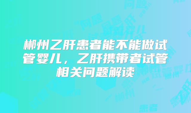 郴州乙肝患者能不能做试管婴儿，乙肝携带者试管相关问题解读