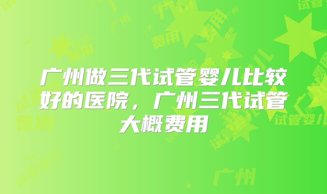 广州做三代试管婴儿比较好的医院，广州三代试管大概费用