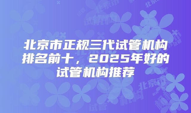 北京市正规三代试管机构排名前十，2025年好的试管机构推荐