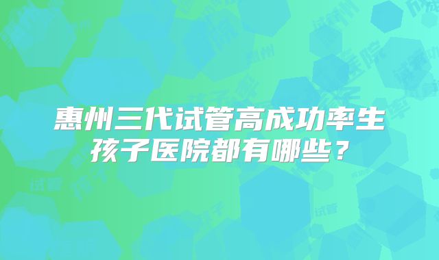 惠州三代试管高成功率生孩子医院都有哪些？