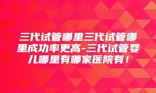 三代试管哪里三代试管哪里成功率更高-三代试管婴儿哪里有哪家医院有!