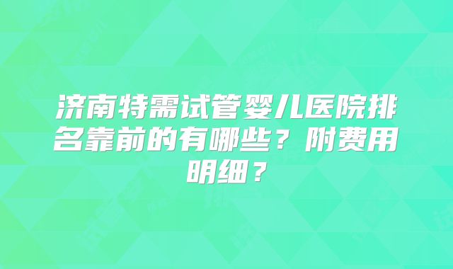 济南特需试管婴儿医院排名靠前的有哪些？附费用明细？