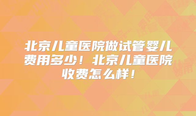 北京儿童医院做试管婴儿费用多少！北京儿童医院收费怎么样！