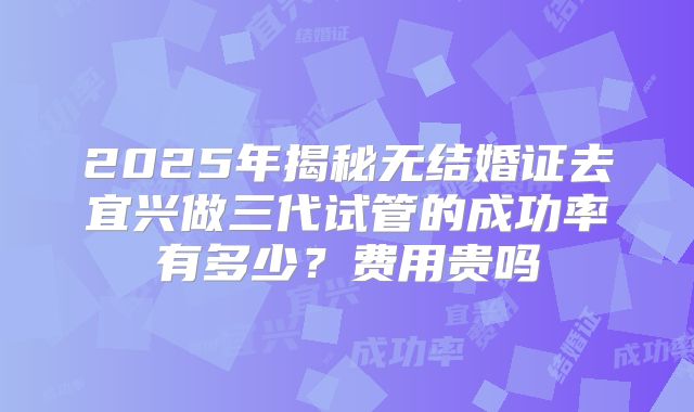 2025年揭秘无结婚证去宜兴做三代试管的成功率有多少？费用贵吗