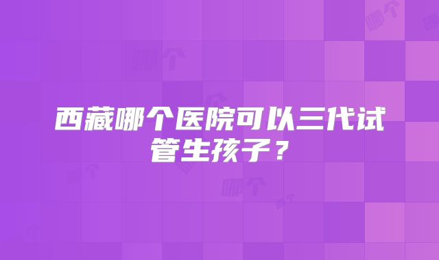 西藏哪个医院可以三代试管生孩子？
