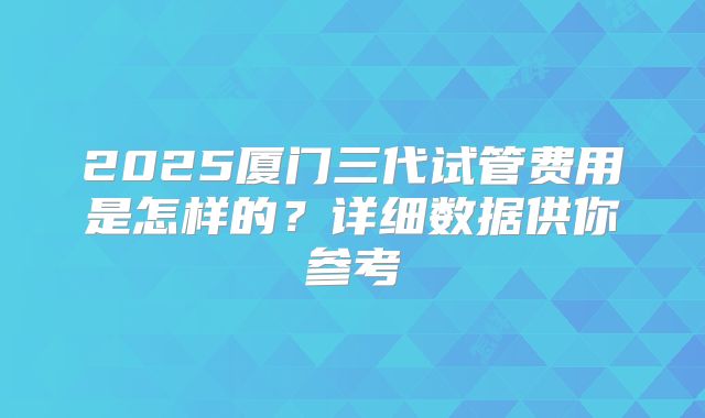 2025厦门三代试管费用是怎样的？详细数据供你参考