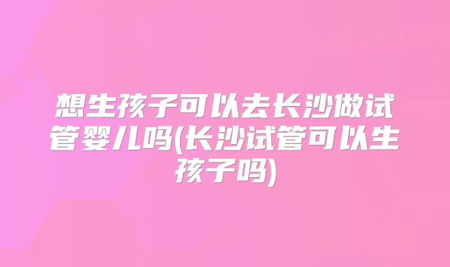 想生孩子可以去长沙做试管婴儿吗(长沙试管可以生孩子吗)