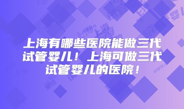 上海有哪些医院能做三代试管婴儿！上海可做三代试管婴儿的医院！