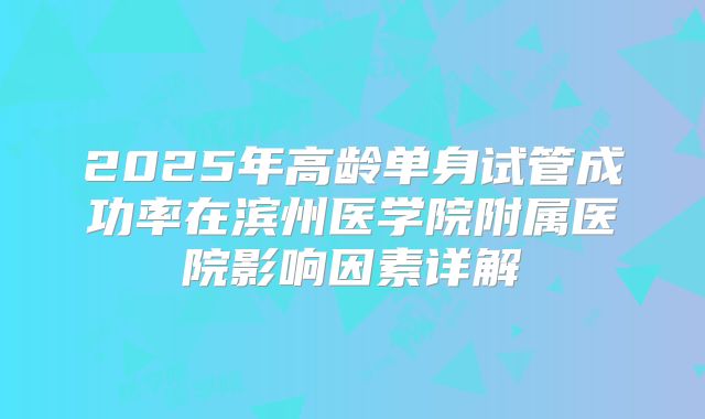 2025年高龄单身试管成功率在滨州医学院附属医院影响因素详解