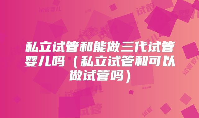 私立试管和能做三代试管婴儿吗（私立试管和可以做试管吗）