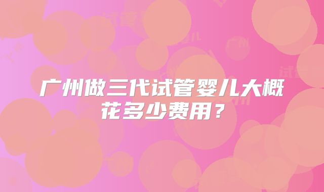 广州做三代试管婴儿大概花多少费用？