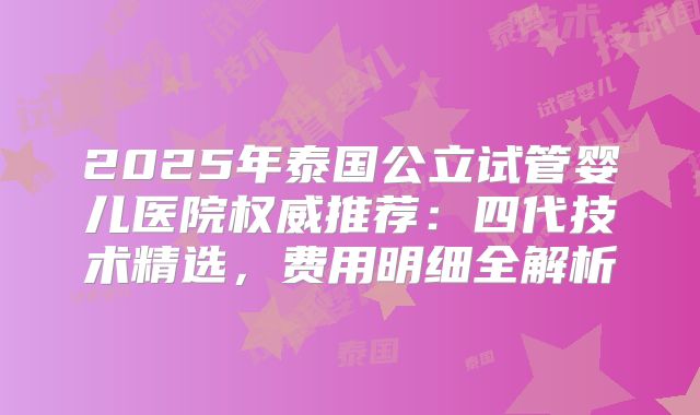 2025年泰国公立试管婴儿医院权威推荐：四代技术精选，费用明细全解析