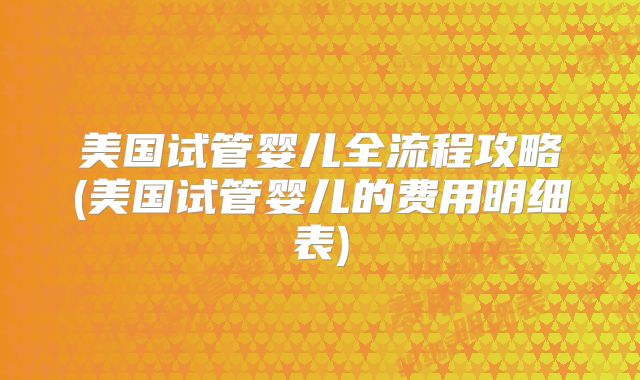 美国试管婴儿全流程攻略(美国试管婴儿的费用明细表)