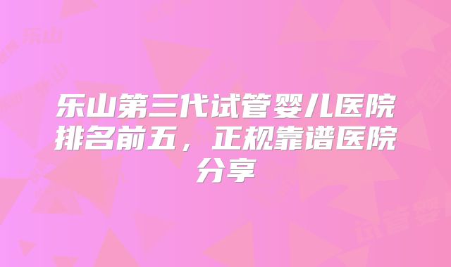 乐山第三代试管婴儿医院排名前五，正规靠谱医院分享