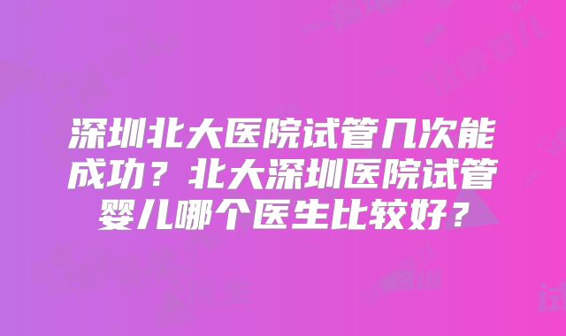 深圳北大医院试管几次能成功？北大深圳医院试管婴儿哪个医生比较好？