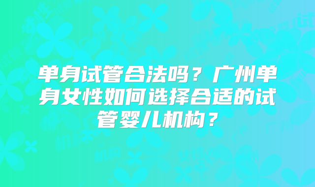 单身试管合法吗？广州单身女性如何选择合适的试管婴儿机构？
