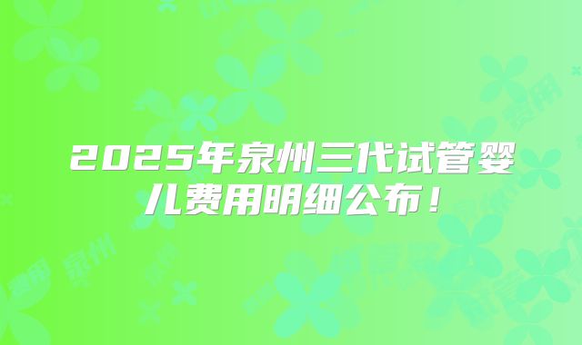 2025年泉州三代试管婴儿费用明细公布!