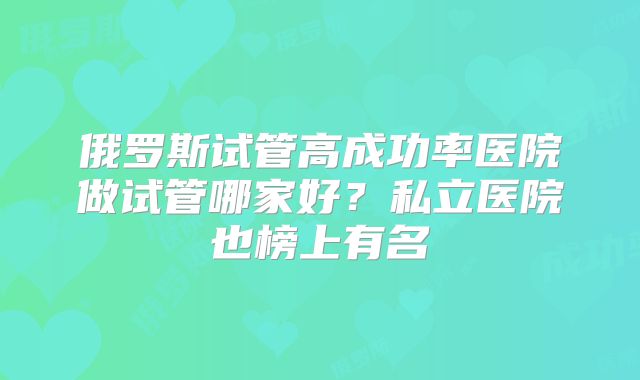 俄罗斯试管高成功率医院做试管哪家好？私立医院也榜上有名