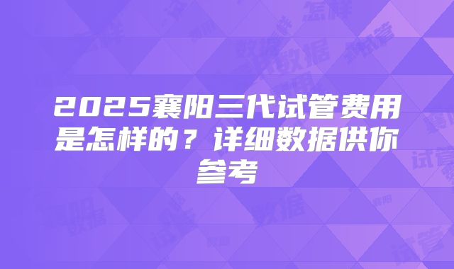 2025襄阳三代试管费用是怎样的？详细数据供你参考