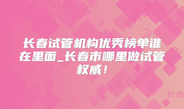 长春试管机构优秀榜单谁在里面_长春市哪里做试管权威!